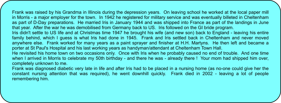 Frank was raised by his Grandma in Illinois during the depression years.  On leaving school he worked at the local paper mill in Morris - a major employer for the town.  In 1942 he registered for military service and was eventually billeted in Cheltenham as part of D-Day preparations.  He married Iris in January 1944 and was shipped into France as part of the landings in June that year.  After the war he was demobilised from Germany back to US.  Iris followed on the GI bride program.   Iris didn't settle to US life and at Christmas time 1947 he brought his wife (and new son) back to England - leaving his entire family behind, which I guess is what Iris had done in 1945.  Frank and Iris settled back in Cheltenham and never moved anywhere else.  Frank worked for many years as a paint sprayer and finisher at H.H. Martyns.  He then left and became a porter at St Paul's Hospital and his last working years as handyman/attendant at Cheltenham Town Hall. He revisited his home town on two occasions only.  Once with Iris when he probably caused no end of trouble.  And one time when I arrived in Morris to celebrate my 50th birthday - and there he was - already there !  Your mom had shipped him over, completely unknown to me. Frank was diagnosed diabetic very late in life and after Iris had to be placed in a nursing home (as no-one could give her the constant nursing attention that was required), he went downhill quickly.  Frank died in 2002 - leaving a lot of people remembering him.