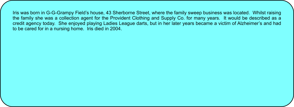 Iris was born in G-G-Grampy Fields house, 43 Sherborne Street, where the family sweep business was located.  Whilst raising the family she was a collection agent for the Provident Clothing and Supply Co. for many years.  It would be described as a credit agency today.  She enjoyed playing Ladies League darts, but in her later years became a victim of Alzheimers and had to be cared for in a nursing home.  Iris died in 2004.