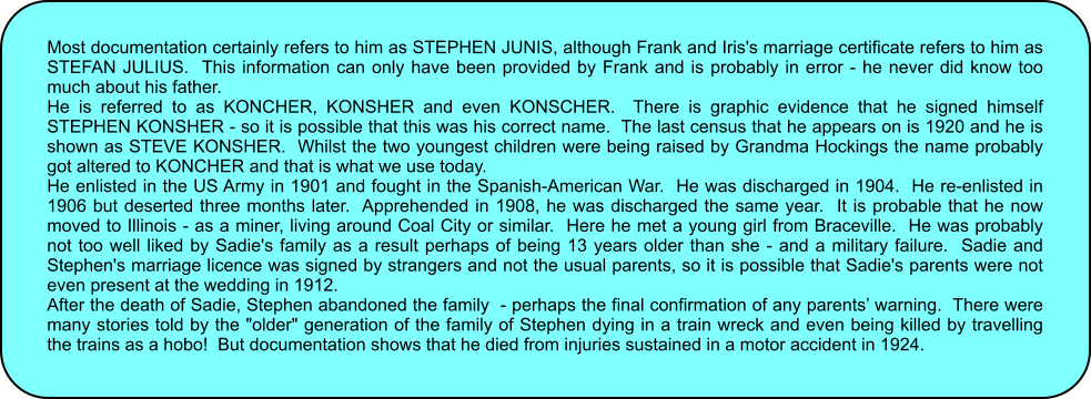 Most documentation certainly refers to him as STEPHEN JUNIS, although Frank and Iris's marriage certificate refers to him as STEFAN JULIUS.  This information can only have been provided by Frank and is probably in error - he never did know too much about his father. He is referred to as KONCHER, KONSHER and even KONSCHER.  There is graphic evidence that he signed himself STEPHEN KONSHER - so it is possible that this was his correct name.  The last census that he appears on is 1920 and he is shown as STEVE KONSHER.  Whilst the two youngest children were being raised by Grandma Hockings the name probably got altered to KONCHER and that is what we use today. He enlisted in the US Army in 1901 and fought in the Spanish-American War.  He was discharged in 1904.  He re-enlisted in 1906 but deserted three months later.  Apprehended in 1908, he was discharged the same year.  It is probable that he now moved to Illinois - as a miner, living around Coal City or similar.  Here he met a young girl from Braceville.  He was probably not too well liked by Sadie's family as a result perhaps of being 13 years older than she - and a military failure.  Sadie and Stephen's marriage licence was signed by strangers and not the usual parents, so it is possible that Sadie's parents were not even present at the wedding in 1912. After the death of Sadie, Stephen abandoned the family  - perhaps the final confirmation of any parents’ warning.  There were many stories told by the "older" generation of the family of Stephen dying in a train wreck and even being killed by travelling the trains as a hobo!  But documentation shows that he died from injuries sustained in a motor accident in 1924.
