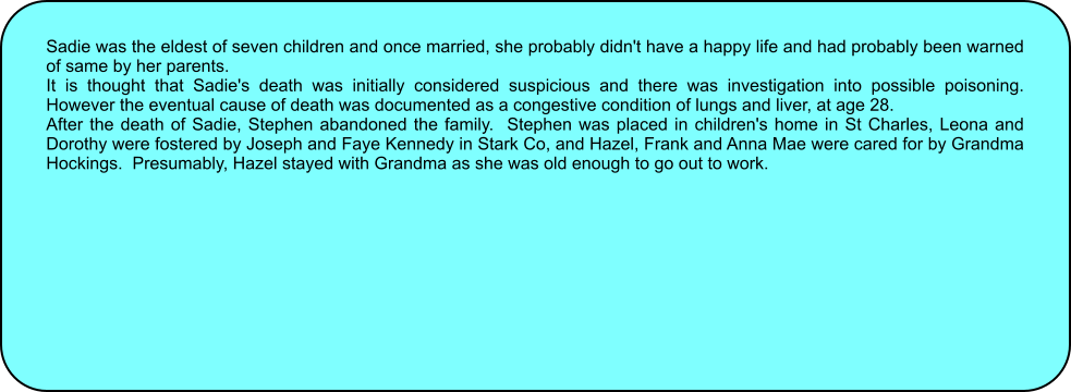 Sadie was the eldest of seven children and once married, she probably didn't have a happy life and had probably been warned of same by her parents. It is thought that Sadie's death was initially considered suspicious and there was investigation into possible poisoning.   However the eventual cause of death was documented as a congestive condition of lungs and liver, at age 28.   After the death of Sadie, Stephen abandoned the family.  Stephen was placed in children's home in St Charles, Leona and Dorothy were fostered by Joseph and Faye Kennedy in Stark Co, and Hazel, Frank and Anna Mae were cared for by Grandma Hockings.  Presumably, Hazel stayed with Grandma as she was old enough to go out to work.
