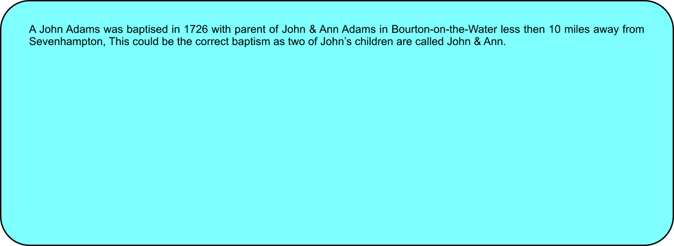 A John Adams was baptised in 1726 with parent of John & Ann Adams in Bourton-on-the-Water less then 10 miles away from Sevenhampton, This could be the correct baptism as two of Johns children are called John & Ann.