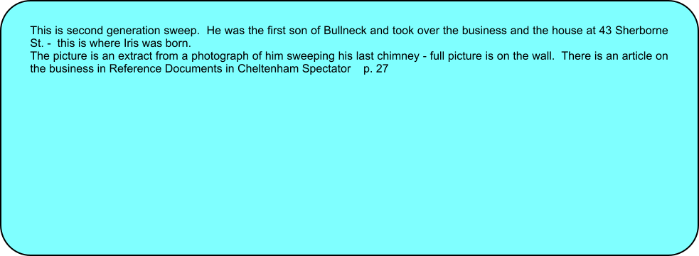 This is second generation sweep.  He was the first son of Bullneck and took over the business and the house at 43 Sherborne St. -  this is where Iris was born. The picture is an extract from a photograph of him sweeping his last chimney - full picture is on the wall.  There is an article on the business in Reference Documents in Cheltenham Spectator    p. 27