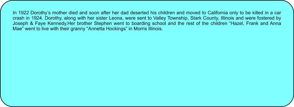 In 1922 Dorothys mother died and soon after her dad deserted his children and moved to California only to be killed in a car crash in 1924. Dorothy, along with her sister Leona, were sent to Valley Township, Stark County, Illinois and were fostered by Joseph & Faye Kennedy.Her brother Stephen went to boarding school and the rest of the children Hazel, Frank and Anna Mae went to live with their granny Annetta Hockings in Morris Illinois.