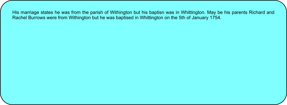 His marriage states he was from the parish of Withington but his baptisn was in Whittington. May be his parents Richard and Rachel Burrows were from Withington but he was baptised in Whittington on the 5th of January 1754.