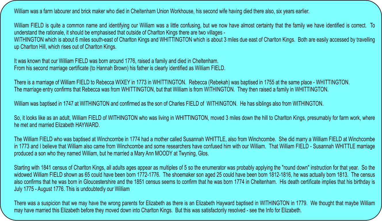 William was a farm labourer and brick maker who died in Cheltenham Union Workhouse, his second wife having died there also, six years earlier.  William FIELD is quite a common name and identifying our William was a little confusing, but we now have almost certainty that the family we have identified is correct.  To understand the rationale, it should be emphasised that outside of Charlton Kings there are two villages - WITHINGTON which is about 6 miles south-east of Charlton Kings and WHITTINGTON which is about 3 miles due east of Charlton Kings.  Both are easily accessed by travelling up Charlton Hill, which rises out of Charlton Kings.  It was known that our William FIELD was born around 1776, raised a family and died in Cheltenham. From his second marriage certificate (to Hannah Brown) his father is clearly identified as William FIELD.  There is a marriage of William FIELD to Rebecca WIXEY in 1773 in WHITTINGTON.  Rebecca (Rebekah) was baptised in 1755 at the same place - WHITTINGTON.   The marriage entry confirms that Rebecca was from WHITTINGTON, but that William is from WITHINGTON.  They then raised a family in WHITTINGTON.  William was baptised in 1747 at WITHINGTON and confirmed as the son of Charles FIELD of  WITHINGTON.  He has siblings also from WITHINGTON.  So, it looks like as an adult, William FIELD of WITHINGTON who was living in WHITTINGTON, moved 3 miles down the hill to Charlton Kings, presumably for farm work, where he met and married Elizabeth HAYWARD.   The William FIELD who was baptised at Winchcombe in 1774 had a mother called Susannah WHITTLE, also from Winchcombe.  She did marry a William FIELD at Winchcombe in 1773 and I believe that William also came from Winchcombe and some researchers have confused him with our William.  That William FIELD - Susannah WHITTLE marriage produced a son who they named William, but he married a Mary Ann MOODY at Twyning, Glos.  Starting with 1841 census of Charlton Kings, all adults ages appear as multiples of 5 so the enumerator was probably applying the "round down" instruction for that year.  So the widowed William FIELD shown as 65 could have been born 1772-1776.  The shoemaker son aged 25 could have been born 1812-1816, he was actually born 1813.  The census also confirms that he was born in Gloucestershire and the 1851 census seems to confirm that he was born 1774 in Cheltenham.  His death certificate implies that his birthday is July 1775 - August 1776. This is undoubtedly our William  There was a suspicion that we may have the wrong parents for Elizabeth as there is an Elizabeth Hayward baptised in WITHINGTON in 1779.  We thought that maybe William may have married this Elizabeth before they moved down into Charlton Kings.  But this was satisfactorily resolved - see the Info for Elizabeth.