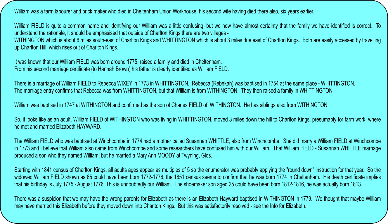 William was a farm labourer and brick maker who died in Cheltenham Union Workhouse, his second wife having died there also, six years earlier.  William FIELD is quite a common name and identifying our William was a little confusing, but we now have almost certainty that the family we have identified is correct.  To understand the rationale, it should be emphasised that outside of Charlton Kings there are two villages - WITHINGTON which is about 6 miles south-east of Charlton Kings and WHITTINGTON which is about 3 miles due east of Charlton Kings.  Both are easily accessed by travelling up Charlton Hill, which rises out of Charlton Kings.  It was known that our William FIELD was born around 1775, raised a family and died in Cheltenham. From his second marriage certificate (to Hannah Brown) his father is clearly identified as William FIELD.  There is a marriage of William FIELD to Rebecca WIXEY in 1773 in WHITTINGTON.  Rebecca (Rebekah) was baptised in 1754 at the same place - WHITTINGTON.   The marriage entry confirms that Rebecca was from WHITTINGTON, but that William is from WITHINGTON.  They then raised a family in WHITTINGTON.  William was baptised in 1747 at WITHINGTON and confirmed as the son of Charles FIELD of  WITHINGTON.  He has siblings also from WITHINGTON.  So, it looks like as an adult, William FIELD of WITHINGTON who was living in WHITTINGTON, moved 3 miles down the hill to Charlton Kings, presumably for farm work, where he met and married Elizabeth HAYWARD.   The William FIELD who was baptised at Winchcombe in 1774 had a mother called Susannah WHITTLE, also from Winchcombe.  She did marry a William FIELD at Winchcombe in 1773 and I believe that William also came from Winchcombe and some researchers have confused him with our William.  That William FIELD - Susannah WHITTLE marriage produced a son who they named William, but he married a Mary Ann MOODY at Twyning, Glos.  Starting with 1841 census of Charlton Kings, all adults ages appear as multiples of 5 so the enumerator was probably applying the "round down" instruction for that year.  So the widowed William FIELD shown as 65 could have been born 1772-1776, the 1851 census seems to confirm that he was born 1774 in Cheltenham.  His death certificate implies that his birthday is July 1775 - August 1776. This is undoubtedly our William.  The shoemaker son aged 25 could have been born 1812-1816, he was actually born 1813.     There was a suspicion that we may have the wrong parents for Elizabeth as there is an Elizabeth Hayward baptised in WITHINGTON in 1779.  We thought that maybe William may have married this Elizabeth before they moved down into Charlton Kings.  But this was satisfactorily resolved - see the Info for Elizabeth.