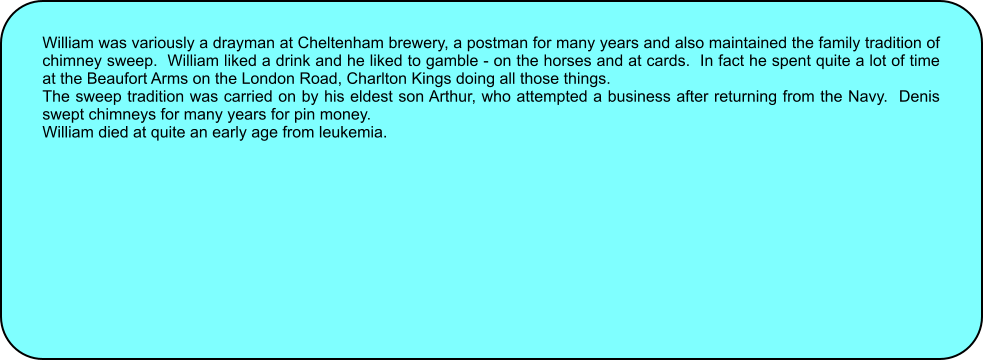 William was variously a drayman at Cheltenham brewery, a postman for many years and also maintained the family tradition of chimney sweep.  William liked a drink and he liked to gamble - on the horses and at cards.  In fact he spent quite a lot of time at the Beaufort Arms on the London Road, Charlton Kings doing all those things. The sweep tradition was carried on by his eldest son Arthur, who attempted a business after returning from the Navy.  Denis swept chimneys for many years for pin money. William died at quite an early age from leukemia.