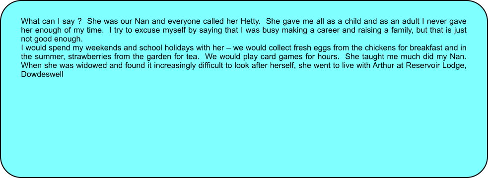 What can I say ?  She was our Nan and everyone called her Hetty.  She gave me all as a child and as an adult I never gave her enough of my time.  I try to excuse myself by saying that I was busy making a career and raising a family, but that is just not good enough. I would spend my weekends and school holidays with her  we would collect fresh eggs from the chickens for breakfast and in the summer, strawberries from the garden for tea.  We would play card games for hours.  She taught me much did my Nan.  When she was widowed and found it increasingly difficult to look after herself, she went to live with Arthur at Reservoir Lodge, Dowdeswell