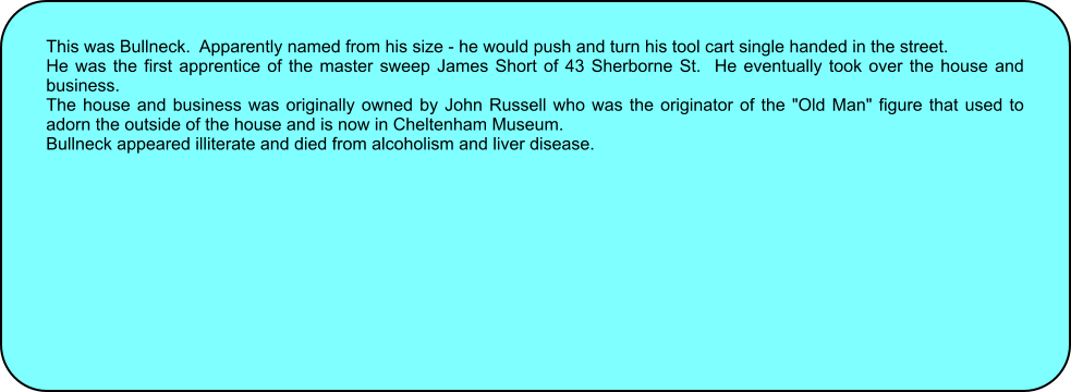 This was Bullneck.  Apparently named from his size - he would push and turn his tool cart single handed in the street. He was the first apprentice of the master sweep James Short of 43 Sherborne St.  He eventually took over the house and business. The house and business was originally owned by John Russell who was the originator of the "Old Man" figure that used to adorn the outside of the house and is now in Cheltenham Museum. Bullneck appeared illiterate and died from alcoholism and liver disease.