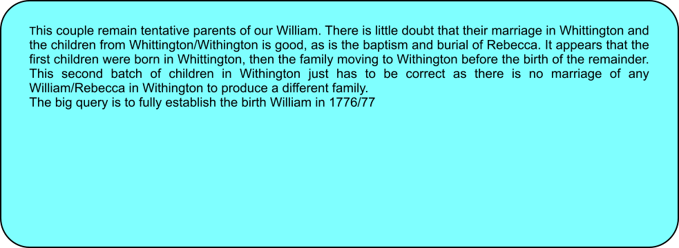 This couple remain tentative parents of our William. There is little doubt that their marriage in Whittington and the children from Whittington/Withington is good, as is the baptism and burial of Rebecca. It appears that the first children were born in Whittington, then the family moving to Withington before the birth of the remainder. This second batch of children in Withington just has to be correct as there is no marriage of any William/Rebecca in Withington to produce a different family. The big query is to fully establish the birth William in 1776/77