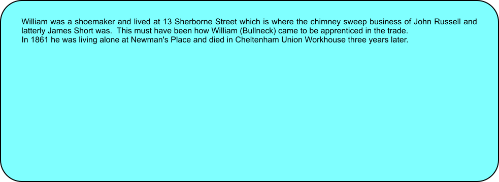 William was a shoemaker and lived at 13 Sherborne Street which is where the chimney sweep business of John Russell and latterly James Short was.  This must have been how William (Bullneck) came to be apprenticed in the trade. In 1861 he was living alone at Newman's Place and died in Cheltenham Union Workhouse three years later.