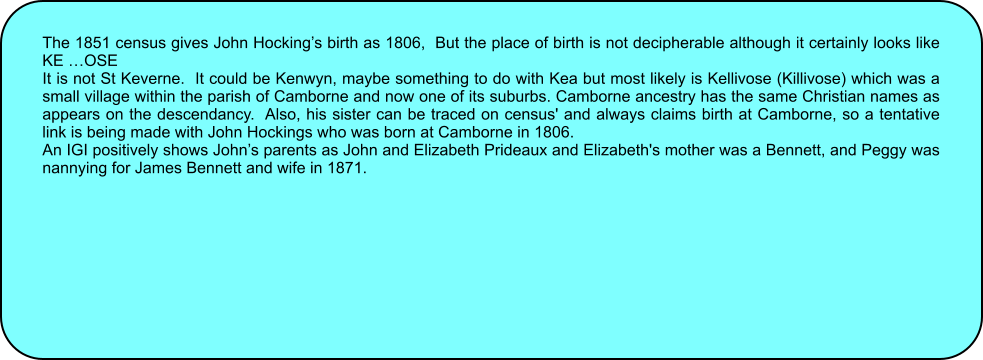 The 1851 census gives John Hockings birth as 1806,  But the place of birth is not decipherable although it certainly looks like KE OSE It is not St Keverne.  It could be Kenwyn, maybe something to do with Kea but most likely is Kellivose (Killivose) which was a small village within the parish of Camborne and now one of its suburbs. Camborne ancestry has the same Christian names as appears on the descendancy.  Also, his sister can be traced on census' and always claims birth at Camborne, so a tentative link is being made with John Hockings who was born at Camborne in 1806.  An IGI positively shows Johns parents as John and Elizabeth Prideaux and Elizabeth's mother was a Bennett, and Peggy was nannying for James Bennett and wife in 1871.