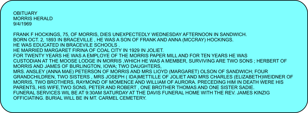 OBITUARY MORRIS HERALD 9/4/1969  FRANK F HOCKINGS, 75, OF MORRIS, DIES UNEXPECTEDLY WEDNESDAY AFTERNOON IN SANDWICH. BORN OCT. 2, 1893 IN BRACEVILLE , HE WAS A SON OF FRANK AND ANNA (MCCRAY) HOCKINGS. HE WAS EDUCATED IN BRACEVILE SCHOOLS . HE MARRIED MARGARET FIRINA OF COAL CITY IN 1929 IN JOLIET. FOR TWENTY YEARS HE WAS A EMPLOYE OF THE MORRIS PAPER MILL AND FOR TEN YEARS HE WAS CUSTODIAN AT THE MOOSE LODGE IN MORRIS ,WHICH HE WAS A MEMBER, SURVIVING ARE TWO SONS ; HERBERT OF MORRIS AND JAMES OF BURLINGTON, IOWA; TWO DAUGHTERS, MRS. ANSLEY (ANNA MAE) PETERSON OF MORRIS AND MRS LIOYD (MARGARET) OLSON OF SANDWICH; FOUR GRANDCHILDREN, TWO SISTERS , MRS JOSEPH ( IDA)METTILLE OF JOLIET AND MRS CHARLES (ELIZABETH)WEIDNER OF MORRIS, TWO BROTHERS, RAYMOND OF MOMENCE AND WILLIAM OF AURORA. PRECEDING HIM IN DEATH WERE HIS PARENTS, HIS WIFE,TWO SONS, PETER AND ROBERT , ONE BROTHER THOMAS AND ONE SISTER SADIE. FUNERAL SERVICES WIL BE AT 9:30AM SATURDAY AT THE DAVIS FUNERAL HOME WITH THE REV. JAMES KINZIG OFFICIATING. BURIAL WILL BE IN MT. CARMEL CEMETERY.