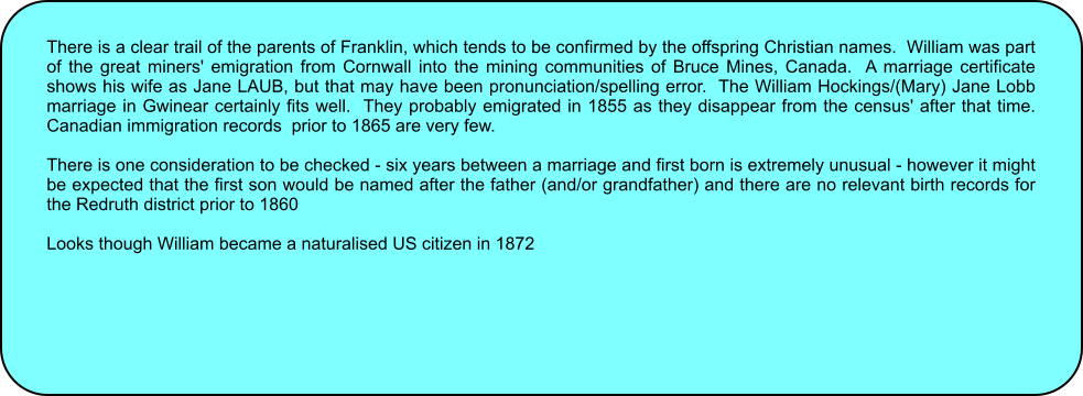 There is a clear trail of the parents of Franklin, which tends to be confirmed by the offspring Christian names.  William was part of the great miners' emigration from Cornwall into the mining communities of Bruce Mines, Canada.  A marriage certificate shows his wife as Jane LAUB, but that may have been pronunciation/spelling error.  The William Hockings/(Mary) Jane Lobb marriage in Gwinear certainly fits well.  They probably emigrated in 1855 as they disappear from the census' after that time.  Canadian immigration records  prior to 1865 are very few.  There is one consideration to be checked - six years between a marriage and first born is extremely unusual - however it might be expected that the first son would be named after the father (and/or grandfather) and there are no relevant birth records for the Redruth district prior to 1860  Looks though William became a naturalised US citizen in 1872