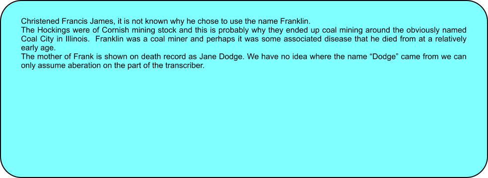 Christened Francis James, it is not known why he chose to use the name Franklin. The Hockings were of Cornish mining stock and this is probably why they ended up coal mining around the obviously named Coal City in Illinois.  Franklin was a coal miner and perhaps it was some associated disease that he died from at a relatively early age. The mother of Frank is shown on death record as Jane Dodge. We have no idea where the name Dodge came from we can only assume aberation on the part of the transcriber.