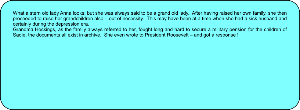 What a stern old lady Anna looks, but she was always said to be a grand old lady.  After having raised her own family, she then proceeded to raise her grandchildren also  out of necessity.  This may have been at a time when she had a sick husband and certainly during the depression era. Grandma Hockings, as the family always referred to her, fought long and hard to secure a military pension for the children of Sadie, the documents all exist in archive.  She even wrote to President Roosevelt  and got a response !