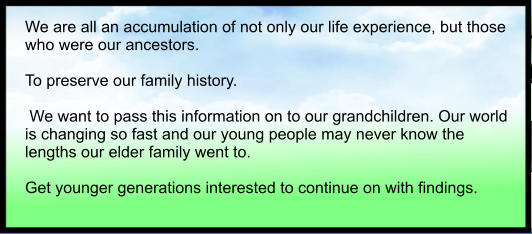 We are all an accumulation of not only our life experience, but those who were our ancestors.  To preserve our family history.   We want to pass this information on to our grandchildren. Our world is changing so fast and our young people may never know the lengths our elder family went to.  Get younger generations interested to continue on with findings.