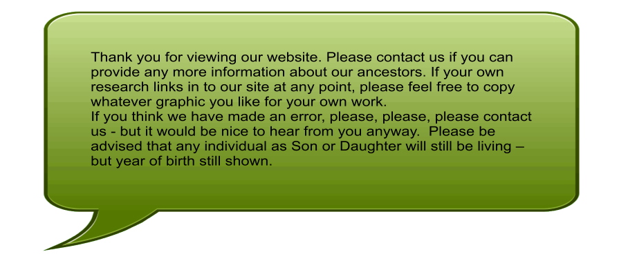 Thank you for viewing our website. Please contact us if you can provide any more information about our ancestors. If your own research links in to our site at any point, please feel free to copy whatever graphic you like for your own work. If you think we have made an error, please, please, please contact us - but it would be nice to hear from you anyway.  Please be advised that any individual as Son or Daughter will still be living  but year of birth still shown.