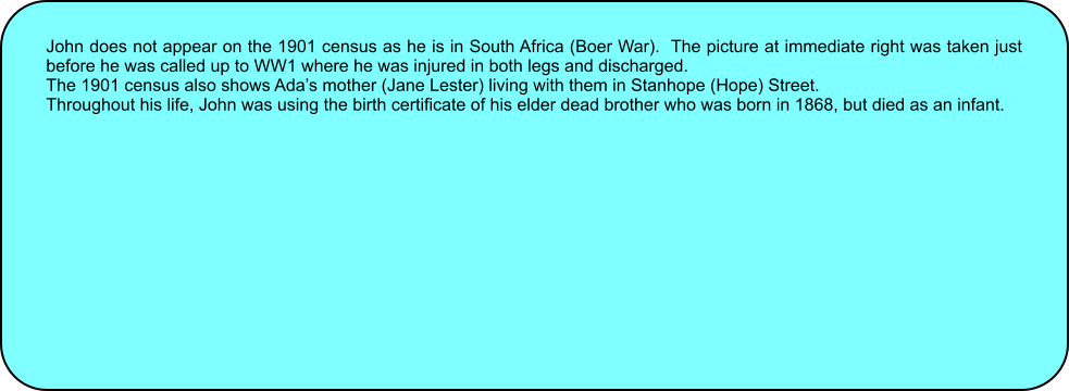 John does not appear on the 1901 census as he is in South Africa (Boer War).  The picture at immediate right was taken just before he was called up to WW1 where he was injured in both legs and discharged. The 1901 census also shows Adas mother (Jane Lester) living with them in Stanhope (Hope) Street. Throughout his life, John was using the birth certificate of his elder dead brother who was born in 1868, but died as an infant.