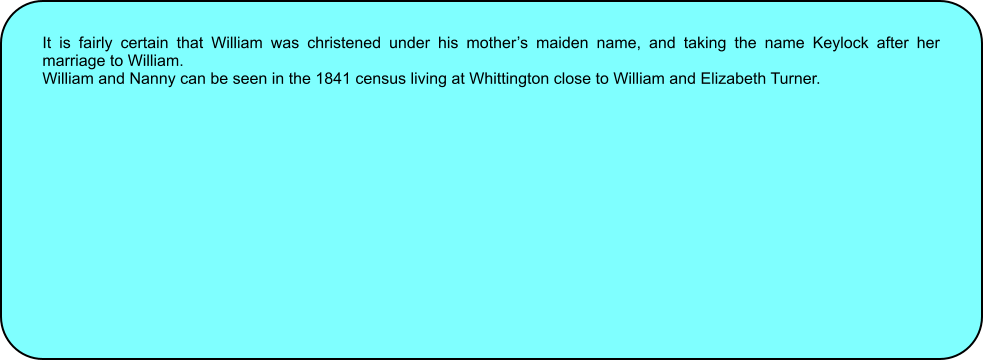 It is fairly certain that William was christened under his mothers maiden name, and taking the name Keylock after her marriage to William. William and Nanny can be seen in the 1841 census living at Whittington close to William and Elizabeth Turner.