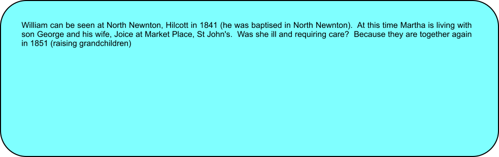 William can be seen at North Newnton, Hilcott in 1841 (he was baptised in North Newnton).  At this time Martha is living with son George and his wife, Joice at Market Place, St John's.  Was she ill and requiring care?  Because they are together again in 1851 (raising grandchildren)