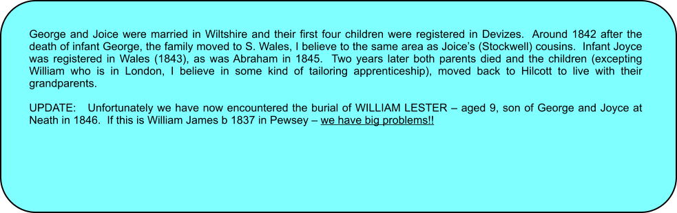 George and Joice were married in Wiltshire and their first four children were registered in Devizes.  Around 1842 after the death of infant George, the family moved to S. Wales, I believe to the same area as Joices (Stockwell) cousins.  Infant Joyce was registered in Wales (1843), as was Abraham in 1845.  Two years later both parents died and the children (excepting William who is in London, I believe in some kind of tailoring apprenticeship), moved back to Hilcott to live with their grandparents.  UPDATE:   Unfortunately we have now encountered the burial of WILLIAM LESTER  aged 9, son of George and Joyce at Neath in 1846.  If this is William James b 1837 in Pewsey  we have big problems!!