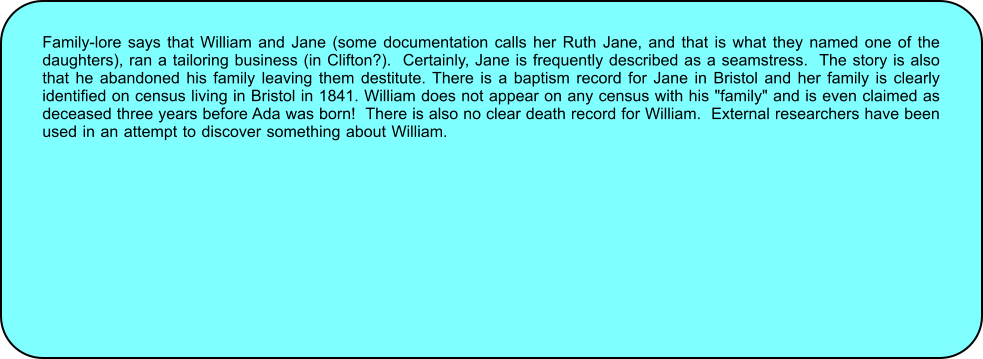 Family-lore says that William and Jane (some documentation calls her Ruth Jane, and that is what they named one of the daughters), ran a tailoring business (in Clifton?).  Certainly, Jane is frequently described as a seamstress.  The story is also that he abandoned his family leaving them destitute. There is a baptism record for Jane in Bristol and her family is clearly identified on census living in Bristol in 1841. William does not appear on any census with his "family" and is even claimed as deceased three years before Ada was born!  There is also no clear death record for William.  External researchers have been used in an attempt to discover something about William. but they also failed and agree that in such situations, the only other explanation is likely to be that which is in William’s notes.