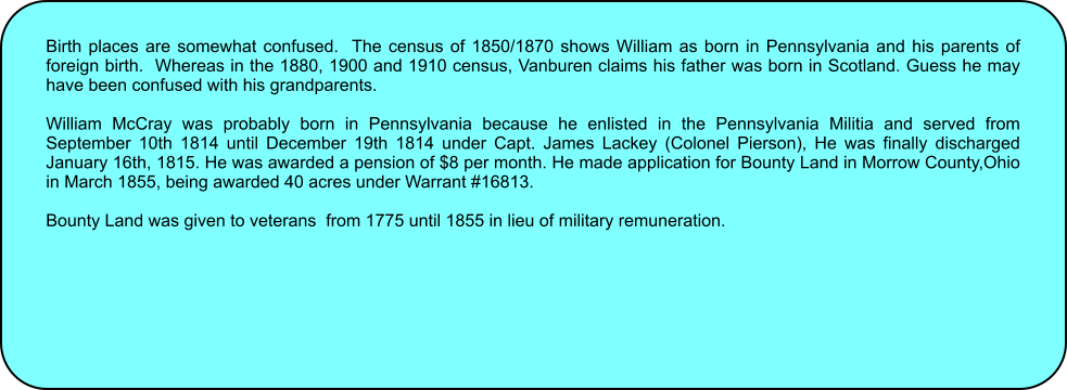 Birth places are somewhat confused.  The census of 1850/1870 shows William as born in Pennsylvania and his parents of foreign birth.  Whereas in the 1880, 1900 and 1910 census, Vanburen claims his father was born in Scotland. Guess he may have been confused with his grandparents.  William McCray was probably born in Pennsylvania because he enlisted in the Pennsylvania Militia and served from September 10th 1814 until December 19th 1814 under Capt. James Lackey (Colonel Pierson), He was finally discharged January 16th, 1815. He was awarded a pension of $8 per month. He made application for Bounty Land in Morrow County,Ohio in March 1855, being awarded 40 acres under Warrant #16813.  Bounty Land was given to veterans  from 1775 until 1855 in lieu of military remuneration.