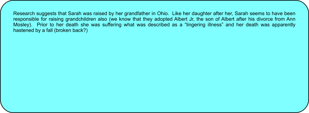 Research suggests that Sarah was raised by her grandfather in Ohio.  Like her daughter after her, Sarah seems to have been responsible for raising grandchildren also (we know that they adopted Albert Jr, the son of Albert after his divorce from Ann Mosley).  Prior to her death she was suffering what was described as a “lingering illness” and her death was apparently hastened by a fall (broken back?)