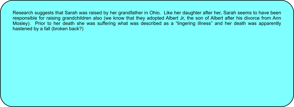 Research suggests that Sarah was raised by her grandfather in Ohio.  Like her daughter after her, Sarah seems to have been responsible for raising grandchildren also (we know that they adopted Albert Jr, the son of Albert after his divorce from Ann Mosley).  Prior to her death she was suffering what was described as a lingering illness and her death was apparently hastened by a fall (broken back?)