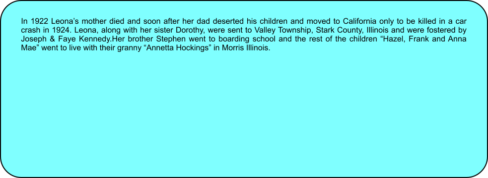 In 1922 Leonas mother died and soon after her dad deserted his children and moved to California only to be killed in a car crash in 1924. Leona, along with her sister Dorothy, were sent to Valley Township, Stark County, Illinois and were fostered by Joseph & Faye Kennedy.Her brother Stephen went to boarding school and the rest of the children Hazel, Frank and Anna Mae went to live with their granny Annetta Hockings in Morris Illinois.