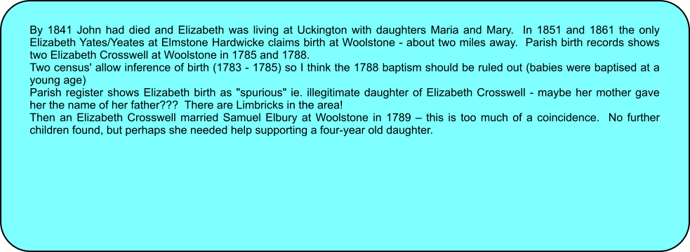 By 1841 John had died and Elizabeth was living at Uckington with daughters Maria and Mary.  In 1851 and 1861 the only Elizabeth Yates/Yeates at Elmstone Hardwicke claims birth at Woolstone - about two miles away.  Parish birth records shows two Elizabeth Crosswell at Woolstone in 1785 and 1788. Two census' allow inference of birth (1783 - 1785) so I think the 1788 baptism should be ruled out (babies were baptised at a young age) Parish register shows Elizabeth birth as "spurious" ie. illegitimate daughter of Elizabeth Crosswell - maybe her mother gave her the name of her father???  There are Limbricks in the area! Then an Elizabeth Crosswell married Samuel Elbury at Woolstone in 1789  this is too much of a coincidence.  No further children found, but perhaps she needed help supporting a four-year old daughter.