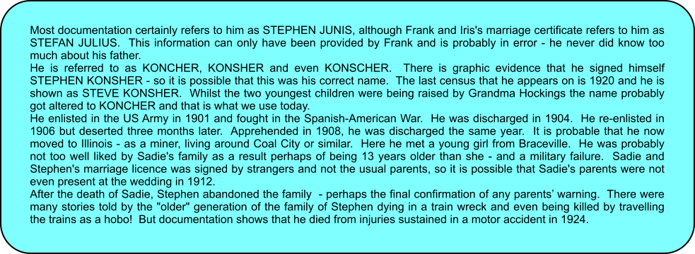 Most documentation certainly refers to him as STEPHEN JUNIS, although Frank and Iris's marriage certificate refers to him as STEFAN JULIUS.  This information can only have been provided by Frank and is probably in error - he never did know too much about his father. He is referred to as KONCHER, KONSHER and even KONSCHER.  There is graphic evidence that he signed himself STEPHEN KONSHER - so it is possible that this was his correct name.  The last census that he appears on is 1920 and he is shown as STEVE KONSHER.  Whilst the two youngest children were being raised by Grandma Hockings the name probably got altered to KONCHER and that is what we use today. He enlisted in the US Army in 1901 and fought in the Spanish-American War.  He was discharged in 1904.  He re-enlisted in 1906 but deserted three months later.  Apprehended in 1908, he was discharged the same year.  It is probable that he now moved to Illinois - as a miner, living around Coal City or similar.  Here he met a young girl from Braceville.  He was probably not too well liked by Sadie's family as a result perhaps of being 13 years older than she - and a military failure.  Sadie and Stephen's marriage licence was signed by strangers and not the usual parents, so it is possible that Sadie's parents were not even present at the wedding in 1912. After the death of Sadie, Stephen abandoned the family  - perhaps the final confirmation of any parents� warning.  There were many stories told by the "older" generation of the family of Stephen dying in a train wreck and even being killed by travelling the trains as a hobo!  But documentation shows that he died from injuries sustained in a motor accident in 1924.